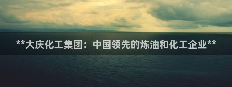 球盟会连接：**大庆化工集团：中国领先的炼油和化工企业**