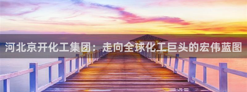 球盟会登录平台：河北京开化工集团：走向全球化工巨头的宏伟蓝图